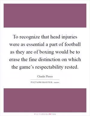 To recognize that head injuries were as essential a part of football as they are of boxing would be to erase the fine distinction on which the game’s respectability rested Picture Quote #1