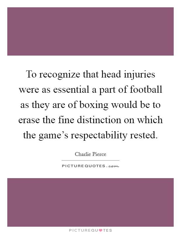 To recognize that head injuries were as essential a part of football as they are of boxing would be to erase the fine distinction on which the game's respectability rested. Picture Quote #1