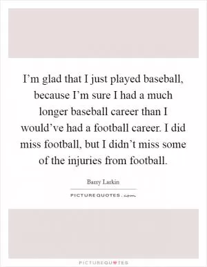 I’m glad that I just played baseball, because I’m sure I had a much longer baseball career than I would’ve had a football career. I did miss football, but I didn’t miss some of the injuries from football Picture Quote #1