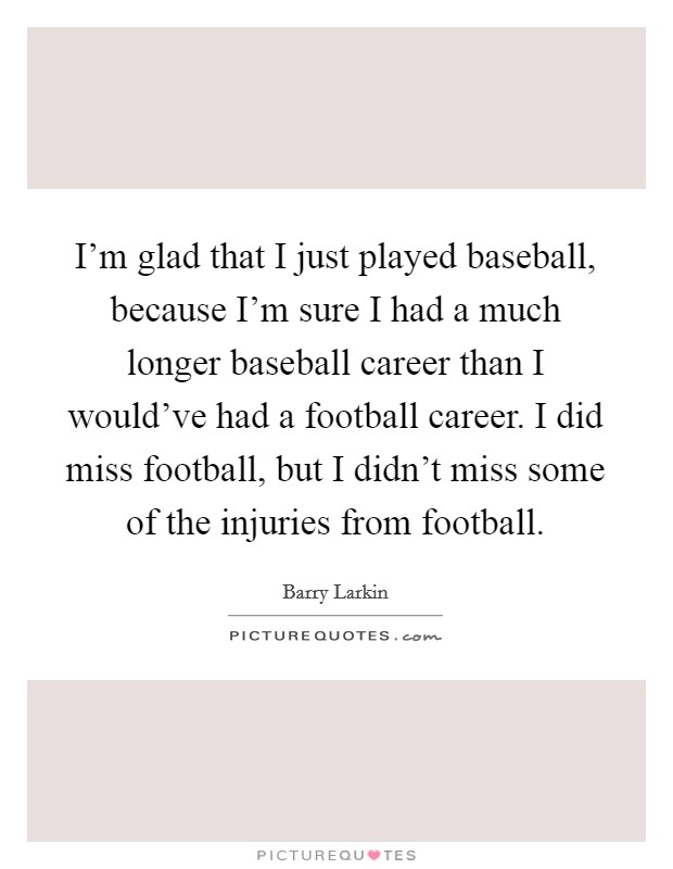 I'm glad that I just played baseball, because I'm sure I had a much longer baseball career than I would've had a football career. I did miss football, but I didn't miss some of the injuries from football. Picture Quote #1