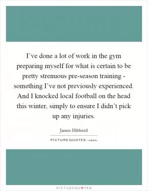 I’ve done a lot of work in the gym preparing myself for what is certain to be pretty strenuous pre-season training - something I’ve not previously experienced. And I knocked local football on the head this winter, simply to ensure I didn’t pick up any injuries Picture Quote #1