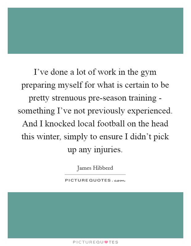 I've done a lot of work in the gym preparing myself for what is certain to be pretty strenuous pre-season training - something I've not previously experienced. And I knocked local football on the head this winter, simply to ensure I didn't pick up any injuries. Picture Quote #1