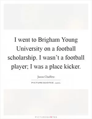 I went to Brigham Young University on a football scholarship. I wasn’t a football player; I was a place kicker Picture Quote #1