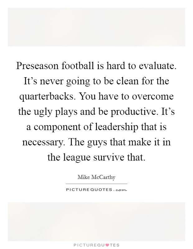 Preseason football is hard to evaluate. It's never going to be clean for the quarterbacks. You have to overcome the ugly plays and be productive. It's a component of leadership that is necessary. The guys that make it in the league survive that. Picture Quote #1