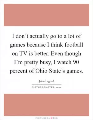 I don’t actually go to a lot of games because I think football on TV is better. Even though I’m pretty busy, I watch 90 percent of Ohio State’s games Picture Quote #1