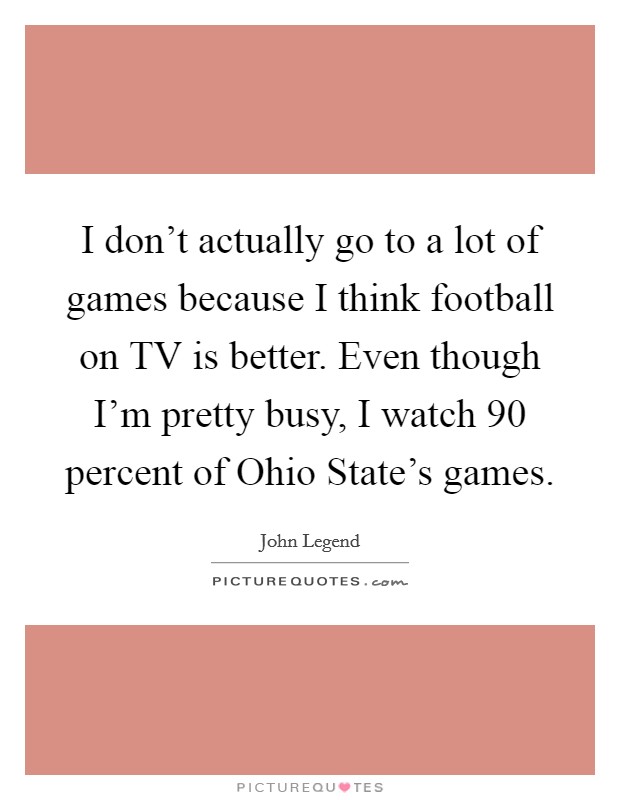 I don't actually go to a lot of games because I think football on TV is better. Even though I'm pretty busy, I watch 90 percent of Ohio State's games. Picture Quote #1
