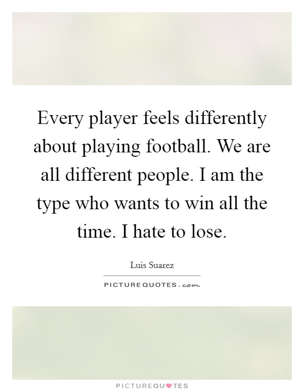 Every player feels differently about playing football. We are all different people. I am the type who wants to win all the time. I hate to lose. Picture Quote #1