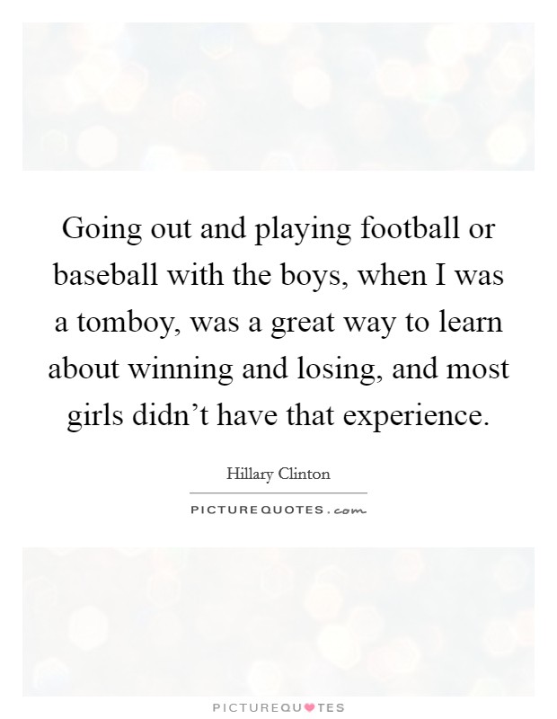 Going out and playing football or baseball with the boys, when I was a tomboy, was a great way to learn about winning and losing, and most girls didn't have that experience. Picture Quote #1