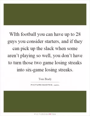 WIth football you can have up to 28 guys you consider starters, and if they can pick up the slack when some aren’t playing so well, you don’t have to turn those two game losing streaks into six-game losing streaks Picture Quote #1