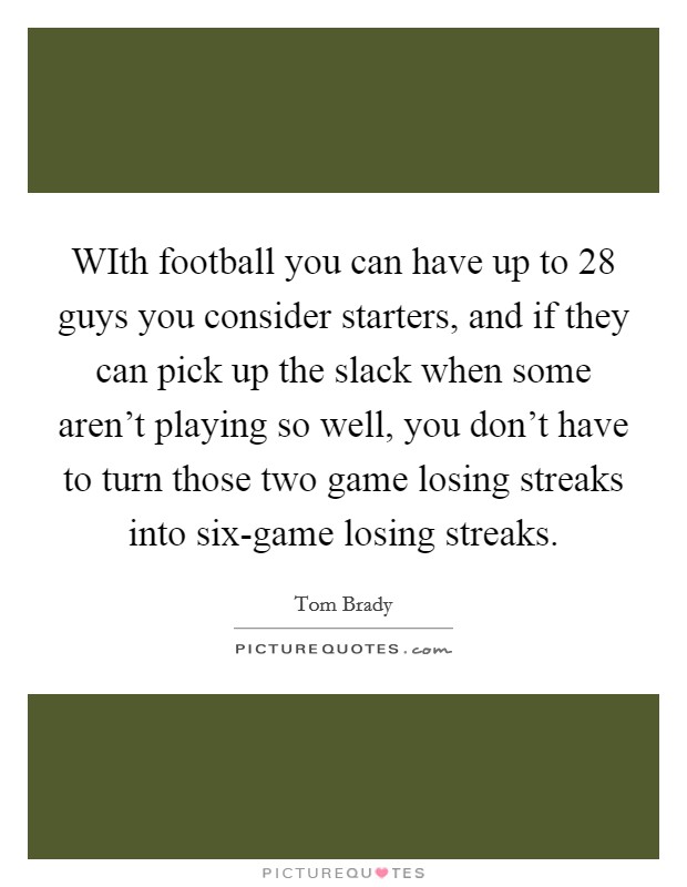 WIth football you can have up to 28 guys you consider starters, and if they can pick up the slack when some aren't playing so well, you don't have to turn those two game losing streaks into six-game losing streaks. Picture Quote #1