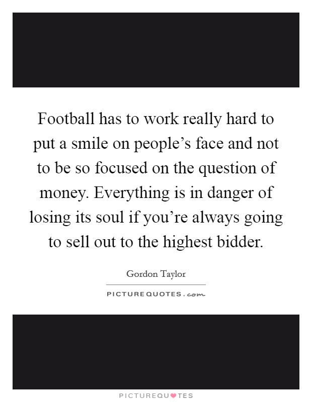 Football has to work really hard to put a smile on people's face and not to be so focused on the question of money. Everything is in danger of losing its soul if you're always going to sell out to the highest bidder. Picture Quote #1