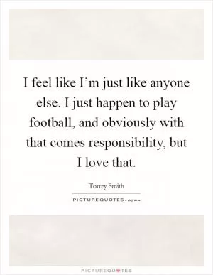 I feel like I’m just like anyone else. I just happen to play football, and obviously with that comes responsibility, but I love that Picture Quote #1