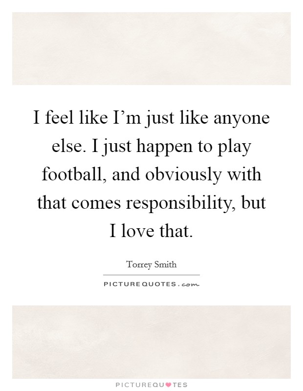 I feel like I'm just like anyone else. I just happen to play football, and obviously with that comes responsibility, but I love that. Picture Quote #1