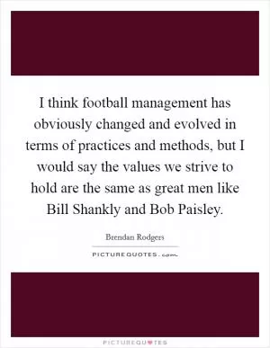 I think football management has obviously changed and evolved in terms of practices and methods, but I would say the values we strive to hold are the same as great men like Bill Shankly and Bob Paisley Picture Quote #1