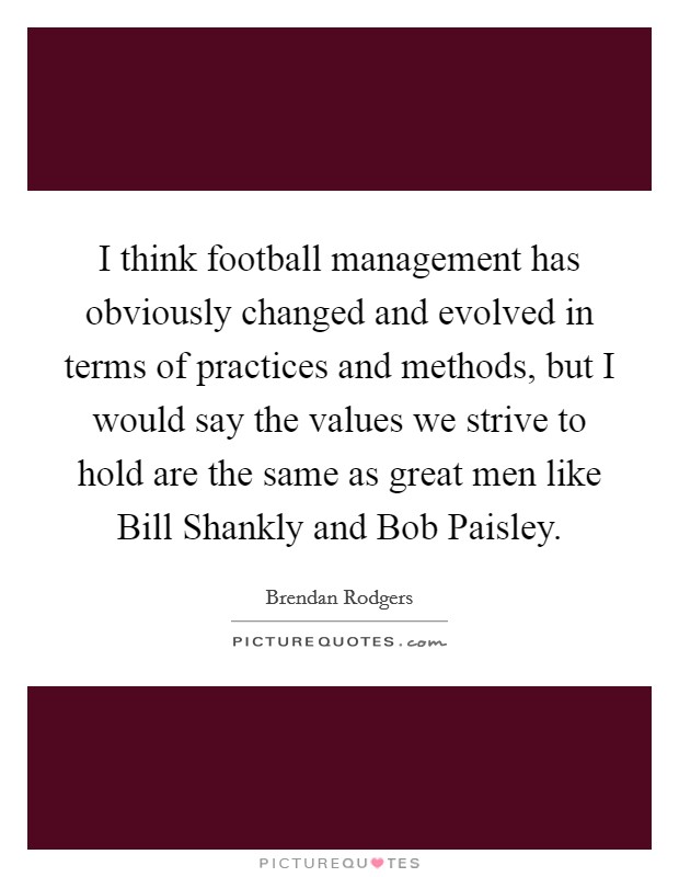 I think football management has obviously changed and evolved in terms of practices and methods, but I would say the values we strive to hold are the same as great men like Bill Shankly and Bob Paisley. Picture Quote #1