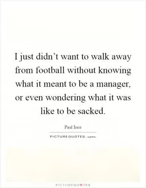 I just didn’t want to walk away from football without knowing what it meant to be a manager, or even wondering what it was like to be sacked Picture Quote #1