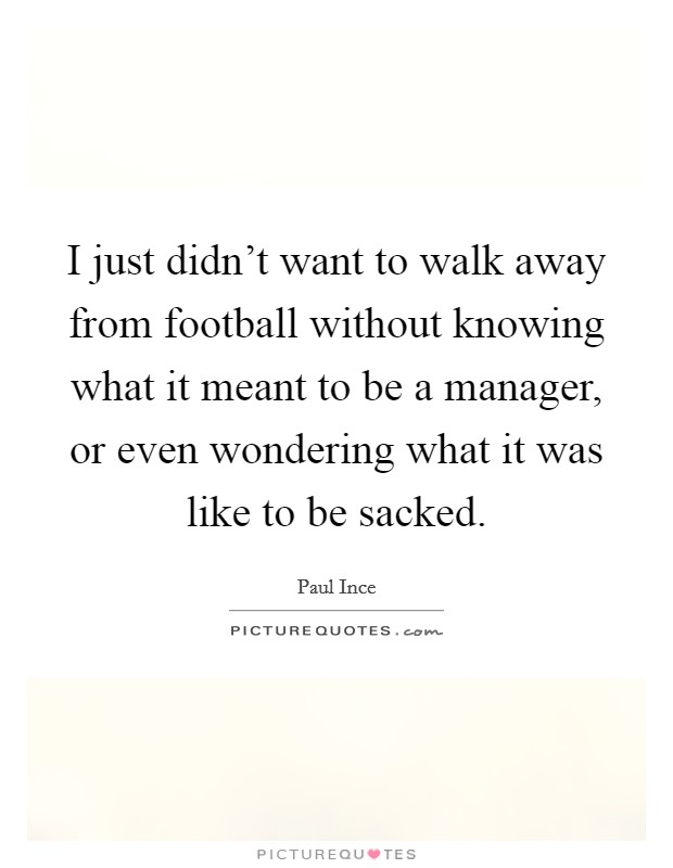 I just didn't want to walk away from football without knowing what it meant to be a manager, or even wondering what it was like to be sacked. Picture Quote #1