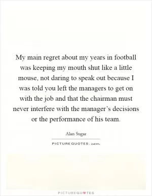 My main regret about my years in football was keeping my mouth shut like a little mouse, not daring to speak out because I was told you left the managers to get on with the job and that the chairman must never interfere with the manager’s decisions or the performance of his team Picture Quote #1