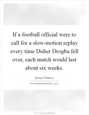 If a football official were to call for a slow-motion replay every time Didier Drogba fell over, each match would last about six weeks Picture Quote #1