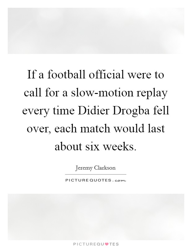 If a football official were to call for a slow-motion replay every time Didier Drogba fell over, each match would last about six weeks. Picture Quote #1