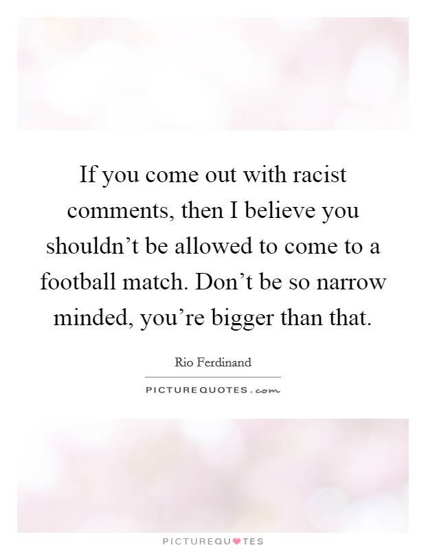 If you come out with racist comments, then I believe you shouldn't be allowed to come to a football match. Don't be so narrow minded, you're bigger than that. Picture Quote #1
