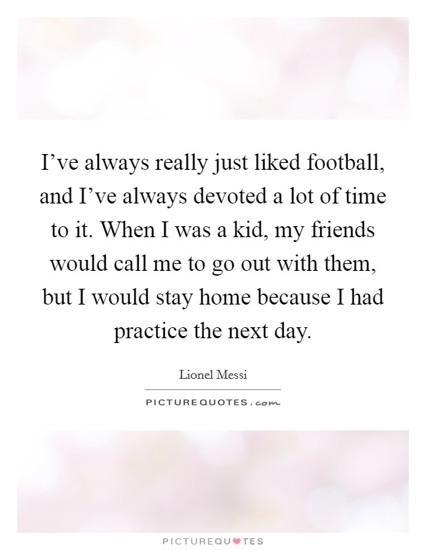 I've always really just liked football, and I've always devoted a lot of time to it. When I was a kid, my friends would call me to go out with them, but I would stay home because I had practice the next day. Picture Quote #1