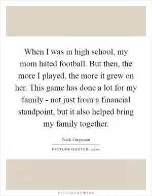 When I was in high school, my mom hated football. But then, the more I played, the more it grew on her. This game has done a lot for my family - not just from a financial standpoint, but it also helped bring my family together Picture Quote #1