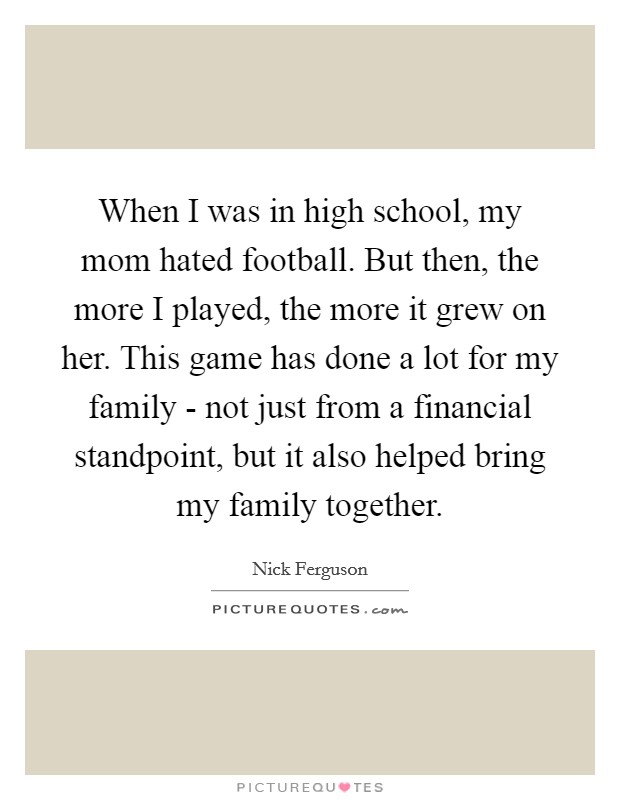 When I was in high school, my mom hated football. But then, the more I played, the more it grew on her. This game has done a lot for my family - not just from a financial standpoint, but it also helped bring my family together. Picture Quote #1