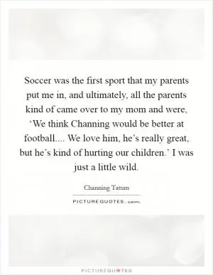 Soccer was the first sport that my parents put me in, and ultimately, all the parents kind of came over to my mom and were, ‘We think Channing would be better at football.... We love him, he’s really great, but he’s kind of hurting our children.’ I was just a little wild Picture Quote #1