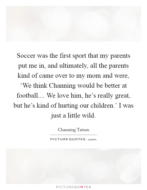 Soccer was the first sport that my parents put me in, and ultimately, all the parents kind of came over to my mom and were, ‘We think Channing would be better at football.... We love him, he's really great, but he's kind of hurting our children.' I was just a little wild. Picture Quote #1