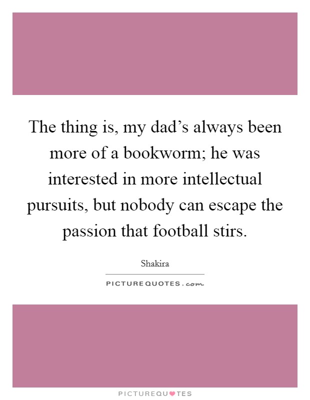 The thing is, my dad's always been more of a bookworm; he was interested in more intellectual pursuits, but nobody can escape the passion that football stirs. Picture Quote #1