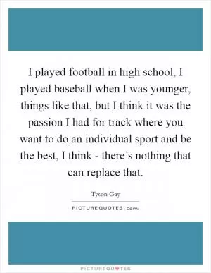 I played football in high school, I played baseball when I was younger, things like that, but I think it was the passion I had for track where you want to do an individual sport and be the best, I think - there’s nothing that can replace that Picture Quote #1
