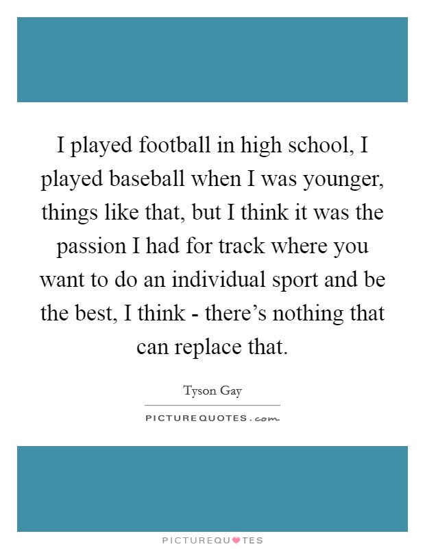I played football in high school, I played baseball when I was younger, things like that, but I think it was the passion I had for track where you want to do an individual sport and be the best, I think - there's nothing that can replace that. Picture Quote #1