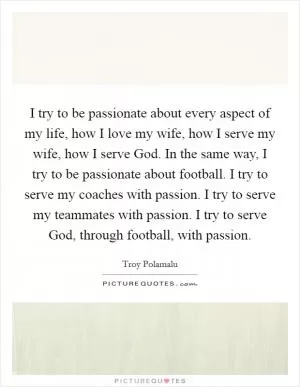I try to be passionate about every aspect of my life, how I love my wife, how I serve my wife, how I serve God. In the same way, I try to be passionate about football. I try to serve my coaches with passion. I try to serve my teammates with passion. I try to serve God, through football, with passion Picture Quote #1