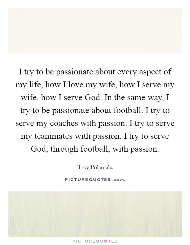 I try to be passionate about every aspect of my life, how I love my wife, how I serve my wife, how I serve God. In the same way, I try to be passionate about football. I try to serve my coaches with passion. I try to serve my teammates with passion. I try to serve God, through football, with passion. Picture Quote #1