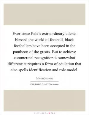 Ever since Pele’s extraordinary talents blessed the world of football, black footballers have been accepted in the pantheon of the greats. But to achieve commercial recognition is somewhat different: it requires a form of adulation that also spells identification and role model Picture Quote #1