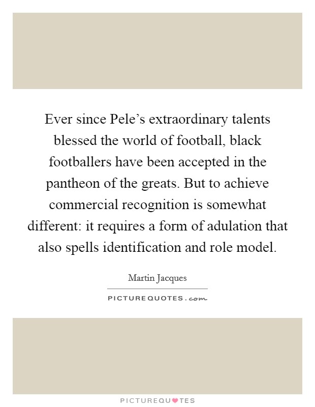 Ever since Pele's extraordinary talents blessed the world of football, black footballers have been accepted in the pantheon of the greats. But to achieve commercial recognition is somewhat different: it requires a form of adulation that also spells identification and role model. Picture Quote #1