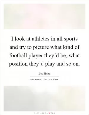 I look at athletes in all sports and try to picture what kind of football player they’d be, what position they’d play and so on Picture Quote #1