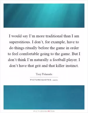 I would say I’m more traditional than I am superstitious. I don’t, for example, have to do things ritually before the game in order to feel comfortable going to the game. But I don’t think I’m naturally a football player. I don’t have that grit and that killer instinct Picture Quote #1