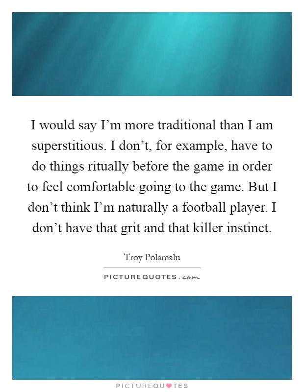 I would say I'm more traditional than I am superstitious. I don't, for example, have to do things ritually before the game in order to feel comfortable going to the game. But I don't think I'm naturally a football player. I don't have that grit and that killer instinct. Picture Quote #1
