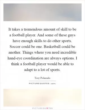 It takes a tremendous amount of skill to be a football player. And some of these guys have enough skills to do other sports. Soccer could be one. Basketball could be another. Things where you need incredible hand-eye coordination are always options. I think a football player would be able to adapt to a lot of sports Picture Quote #1