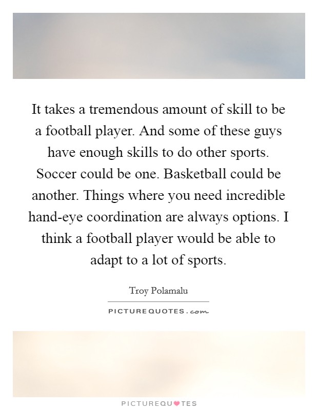 It takes a tremendous amount of skill to be a football player. And some of these guys have enough skills to do other sports. Soccer could be one. Basketball could be another. Things where you need incredible hand-eye coordination are always options. I think a football player would be able to adapt to a lot of sports. Picture Quote #1
