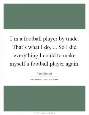 I’m a football player by trade. That’s what I do, ... So I did everything I could to make myself a football player again Picture Quote #1