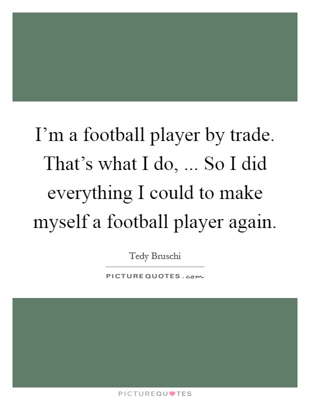 I'm a football player by trade. That's what I do, ... So I did everything I could to make myself a football player again. Picture Quote #1