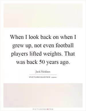 When I look back on when I grew up, not even football players lifted weights. That was back 50 years ago Picture Quote #1