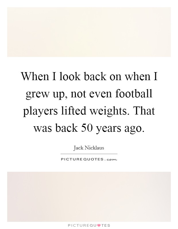 When I look back on when I grew up, not even football players lifted weights. That was back 50 years ago. Picture Quote #1