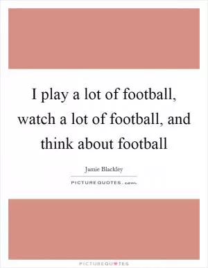 I play a lot of football, watch a lot of football, and think about football Picture Quote #1