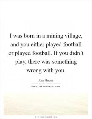 I was born in a mining village, and you either played football or played football. If you didn’t play, there was something wrong with you Picture Quote #1