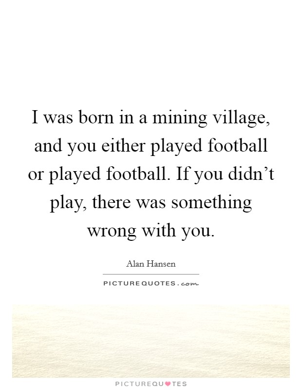 I was born in a mining village, and you either played football or played football. If you didn't play, there was something wrong with you. Picture Quote #1