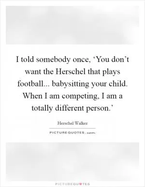 I told somebody once, ‘You don’t want the Herschel that plays football... babysitting your child. When I am competing, I am a totally different person.’ Picture Quote #1